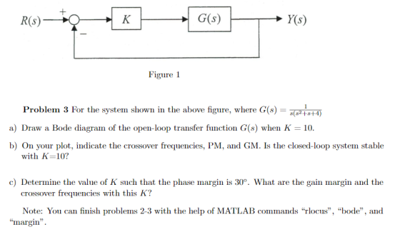 Figure 1 Problem 3 For the system shown in the above figure, where G(s) a) Draw a Bode diagram of the open-loop transfer function G(s) when K 10. b) On your plot, indicate the crossover frequencies, PM, and GM. Is the closed-loop system stable with K-10? c) Determine the value of K such that the phase margin is 30°. What are the gain margin and the crossover frequencies with this K? Note: You can finish problems 2-3 with the help of MATLAB commands rlocus, bode, and margin