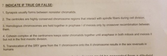 7. INDICATE IF TRUE OR FALSE 1. Synapsis usually forms between nonsister chromatids. 2. The centrioles are highly conserved chromosome regions that interact with spindle fibers during cell division 3. Homologous chromosomes are held together in prophase I of meiosis only by crossover recombination between them. 4. Cohesin complex at the centromere keeps sister chromatids together until anaphase in both mitosis and meiosis II but not in the first meiotic division. 5. Translocation of the SRY gene from the Y chromosome onto the X chromosome results in the sex reversals in humans le ho coocotod from a dihybrid