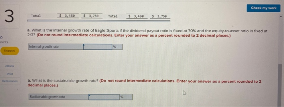 Check my work Total $ 3,450 $3,750 Total $3,450 $3,750 a. What is the internal growth rate of Eagle Sports if the dividend pa