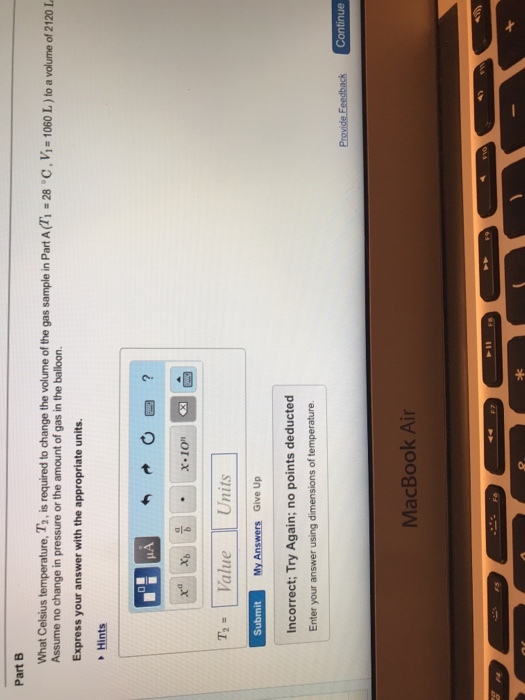 Part B What Celsius temperature, T2 is required to change the volume of the gas sample in Part AM-28-c Vi-1060 L Assume no change in pressure or the amount of gas in the balloon. to a volume of 2120 Express your answer with the appropriate units. Hints Ol 을 x-ion T Value Units Submit My Answers Give Up ncorrect: Try Again; no points deducted Enter your answer using dimensions of temperature. Continue MacBook Air zk