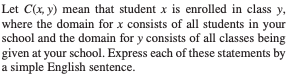 Let C(x,y) mean that student x is enrolled in class y, where the domain for x consists of all students in your school and the