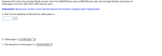 Suppose that when the average family income rises from $30,000 per year to $40,000 per year, the average familys purchases of toilet paper rise from 100 rolls to 105 rolls per year. Instructions: Round your answer to two decimal places and include a negative sign if appropriate. a. The income-elasticity of demand for toilet paper is 0.17 b. Toilet paper is a normal good D. loilet paper s i a normal good C. The demand for toilet paper is Uncome-inelastic