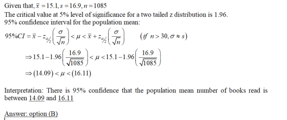 Given that, x -15.1,s-16.9,n -1085 The critical value at 5% level of significance for a two tailed z distribution is 1.96. 95% confidence interval for the population mean 95%CI 71 1.9616.9 1085 15.1-1.96 1.9616.9 → (14.09)< μ < (16.11 Interpretation: There is 95% confidence that the population mean number of books read is between 14.09 and 16.11 Answer: option