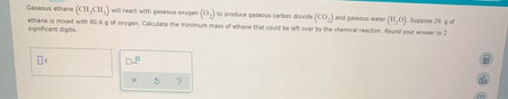 Gaseous ethane (CH,CH) will react with gaseous oxygen (O.) to produce gaseous carbon dioxide (CO) and gaseous water (H,0). Su