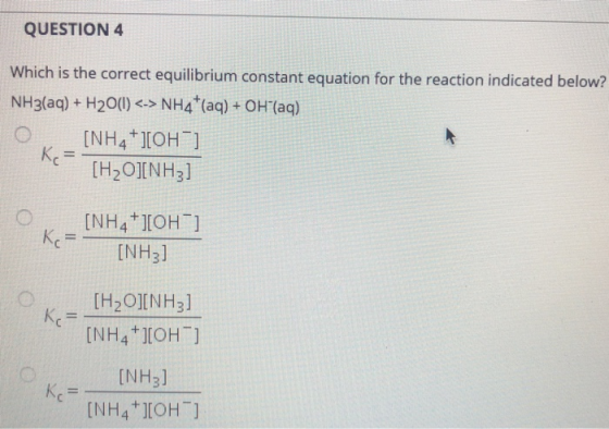 QUESTION 4 Which is the correct equilibrium constant equation for the reaction indicated below? NH3(aq)+ H20() <-> NH4 (aq) +