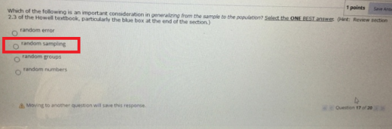 1 points Save Ans Which of the following is an important consideration in generalizing from the sample to the population? 2.3 of the Howell textbook, particularly the blue box at the end of the section.) t Selest the ONE REST answer (Hint: Review section random error random sampling o random groups o random numbers Question 17 of 20 Moeng to another question will save this response.