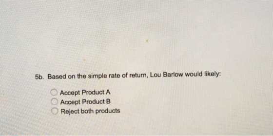 5b. Based on the simple rate of return, Lou Barlow would likely: Accept Product A Accept Product B Reject both products