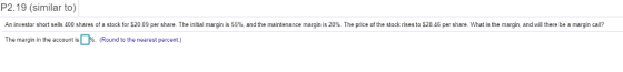 P2.19 (similar to) An investor short sells 400 shares of a stock for $20.09 per share. The initial margin is 55%, and the maintenance margin is 28%. The price of the stock rises to $28.46 per share. What is the margin, and will there be a margin call? The margin in the account is。% (Round to the nearest percent)