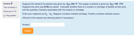 Question 2 Tries remaining: 2 Points out of 7.70 Suppose the demand for jackets was given by: Op- 220 -P. The supply of jackets is given by: Qs 10P-770. Suppose the price was $195 per jacket. Calculate whether there is a surplus or shortage of jackets at that price and the quantity of jackets associated with the surplus or shortage. Enter your response as Qs - Negative numbers indicate shortage. Positive numbers indicate surplus. (Round to the nearest two decimal places if necessary.) Flag questionE Answer: Check