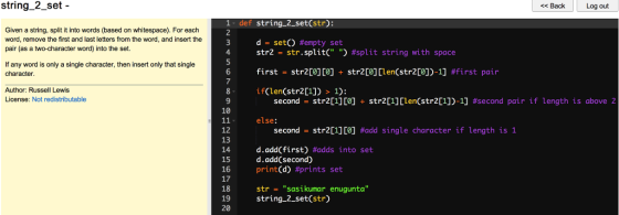 string_2_set - << Back Log out 1-def string_2_set(str): 2 Given a string, split it into words (based on whitespace). For each word, remove the first and last letters from the word, and insert the pair (as a two-character word) into the set. d = set() #empty set str2 -str , split( ) #split string with space first = str2[0][0] + str2[0] [len(str2[0])-1] #first pair if(len(str2[1]) > 1): If any word is only a single character, then insert only that single character Author: Russell Lewis License: Not redistributable second str2[1][0] + str2[1] [len(str2[1])-1] がsecond pair if length is above 2 - 10 else: second-str2[1][0] #add single character if length is 1 12 13 14 15 16 17 18 19 20 d.add(first) #adds into set d.add(second) print(d) #prints set str Sasikumar enugunta string_2_set(str)