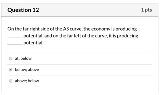 Question 12 1 pts On the far right side of the AS curve, the economy is producing potential, and on the far left of the curve
