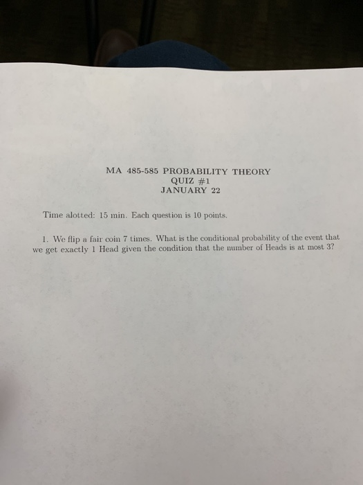 MA 485-585 PROBABILITY THEORY QUIZ #1 JANUARY 22 Time alotted: 15 min. Each question is 10 points. 1. We flip a fair coin 7 times. What is the conditional probability of the event that we get exactly 1 Head given the condition that the number of Heads is at most 3?