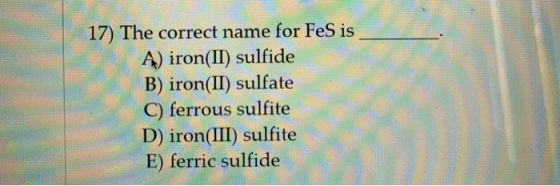 17) The correct name for FeS is Ą) iron(II) sulfide B) iron(II) sulfate C) ferrous sulfite D) iron(III) sulfite E) ferric sul
