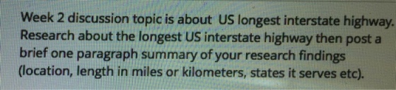 Week 2 discussion topic is about US longest interstate highway Research about the longest US interstate highway then post a brief one paragraph summary of your research findings (location, length in miles or kilometers, states it serves etc),