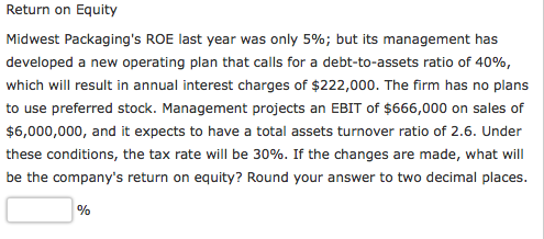 Return on Equity Midwest Packagings ROE last year was only 596, but its management has developed a new operating plan that calls for a debt-to-assets ratio of 40%, which will result in annual interest charges of $222,000. The firm has no plans to use preferred stock. Management projects an EBIT of $666,000 on sales of $6,000,000, and it expects to have a total assets turnover ratio of 2.6. Under these conditions, the tax rate will be 30%. If the changes are made, what will be the companys return on equity? Round your answer to two decimal places