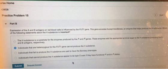 urse Home Practice Problem 15 Part B fucosyl transferase, an enzyme that helps produce the H subistaince. Which Expression of the A and B antigens on red blood cells is influenced by the FUT1 gene. This gene enoodes of the following statements about the H substance is incorrect? s a substrate for the enzymes produced by the M and genes. These enzymes ad the appropriate torminal sugar to the H subatance and B antigens, respectively O Individuals that are heterozygous for the FUT! gene cannot produce the H substanoe OIndividuals that fail to produce the H substance are said to have the Bombay phenotype O Individuals that cannot produce the H substance appear to be type O even if they harve functional and/or aleles Submit