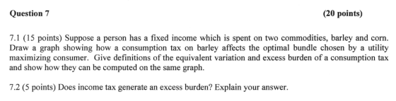Question 7 (20 points) 7.1 (15 points) Suppose a person has a fixed income which is spent on two commodities, barley and corn