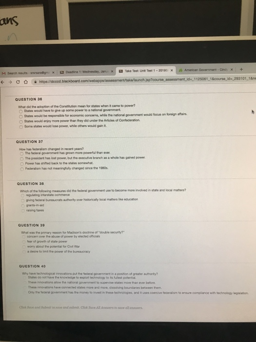 ans Take Test: Unit Test 1-2019 x M Search rests (--) С https://decod.blackboard QUESTION 36 What did the adoption af the Constitution mean for stabes when it came to power? States would have to giveups power to a national gernment. O States would be esponsible for economic concerns, while the national govenment would foous on foreign affains O States wouid enjoy mone power than Shay did under the Articles of Confederation O Some states would lose power, while others would gain it QUESTION 37 How has federalism changed in necent yoars? O The federal government has grown more powertd than ever O The president has lost power but the exocutive branch as a whole has gained power Power has shited back to he stabes somewhat O Federalism has not meaningfully changed since the 1980s QUESTION 38 weich of the folowing measures did the federal government use to become mone involved in state and local matters? giving sederal bureaucrats authorilty over historically locai mathers lke education raising taxes QUESTION 39 What was the primary neason for Madisons doctrine of double security? concem over the abuse of power by elected officials ear of growth of state power worry about the potential for Ciet War a desine t0 lenit the power of the bureaucracy QUESTION 40 Why have sechnological innovations put the federal government in a position of greater authority? Stahes oo not have the knowledge to eoxploit sechnology to its fullest poent a These innovaions allow the national govenment to supervise states more than ever betore These innovations have connected states more and more, dissolving boundaries between them Only the eoeral government has the money to invest in these technologies, and it uses coencive tederalism to ensure complance with sechnology lagislation Cick Se and St bo ae and abmit. Click Save All Answers to sove all anauers