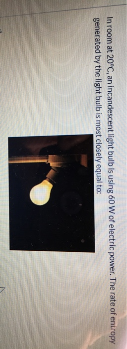 In room at 20°C, an incandescent light bulb is using 60 W of electric power. The rate of entropy generated by the light bulb