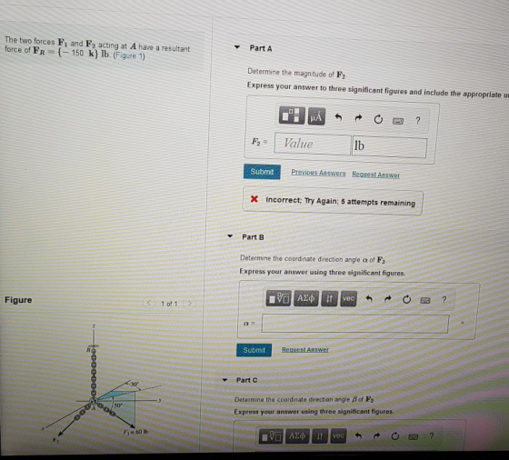 The two forces F1 and F2 acting at A have a resultant force of FR -150 k lb. (Figure 1) Part A Determine the magnitude of F2 Express your answer to three significant figures and include the appropriate u 0図? Value lb Submit x Incorrect; Try Again; 5 attempts remaining Part B Determine the coordinate direction angle α of F2 Express your answer using three significant figures. Figure 1 of 1 Submit Request Answer Part C 30 Determine the coordinate direction angle β of F2 Express your answer using three significant figures. 50 Fi 60 lb Ave Fy