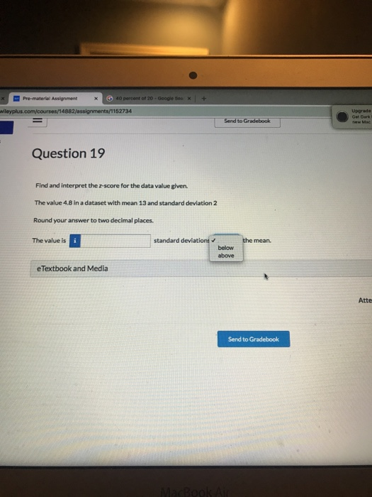 40 percent of 20 Upgrade Question 19 Find and interpret the z-score for the data value given. The value 4.8 in a dataset with mean 13 and standard deviation 2 Round your answer to two decimal places. The value is standard deviations below above eTextbook and Media Atte Send to Gradebook