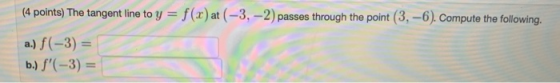 (4 points) The tangent line to y = f(x) at (-3,-2) passes through the point (3.-6). Compute the following. a.) f(-3) = b.) f