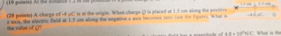 (10 points) At the distance 1.2 h the potea a pm 1.5cm L 15 cm (20 points) A charge of-4 ?C is at the origin. When charge Q is placed at 1 5 cm along the positive 40C r axis, the electric field at 1.5 cm along the negative x axis becomes zero (see the figure), What is the value of on magnitude of 4.8 10SN/C. What is the