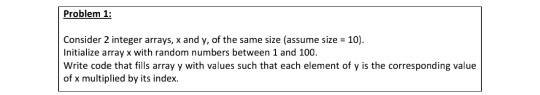Problem 1: Consider 2 integer arrays, x and y, of the same size (assume size = 10). Initialize array x with random numbers be