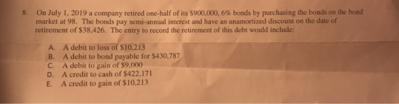 8. On July 1, 2019 a company retired one-half of its $900,000,6% bonds by purchasing the bonds on the bond market at 98. The
