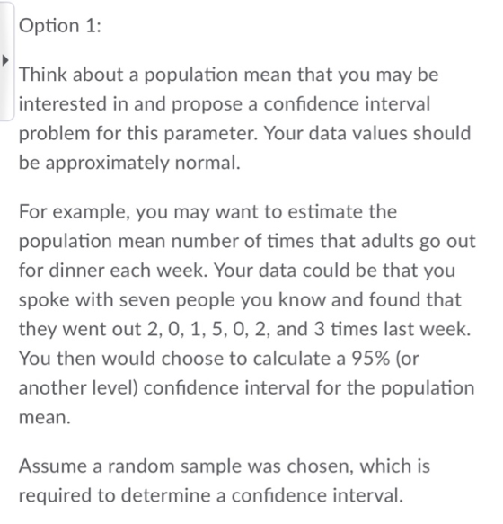 Option 1: Think about a population mean that you may be interested in and propose a confidence interval problem for this parameter. Your data values should be approximately normal. For example, you may want to estimate the population mean number of times that adults go out for dinner each week. Your data could be that you spoke with seven people you know and found that they went out 2, 0, 1, 5, 0, 2, and 3 times last week. You then would choose to calculate a 95% (or another level) confidence interval for the population mean. Assume a random sample was chosen, which is required to determine a confidence interval.