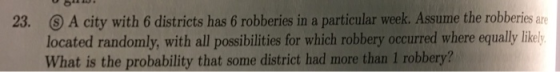 A city with 6 districts has 6 robberies in a particular week. Assume the robberies are located randomly, with all possibilities for which robbery occurred where equally likely What is the probability that some district had more than 1 robbery? 23.