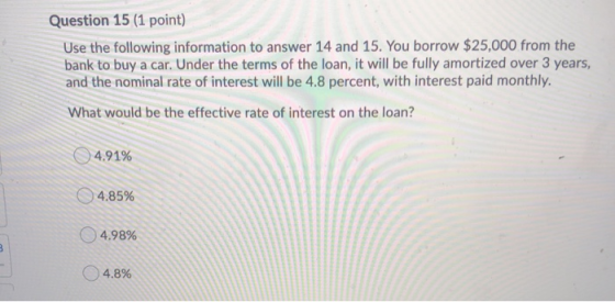 Question 15 (1 point) Use the following information to answer 14 and 15. You borrow $25,000 from the bank to buy a car. Under