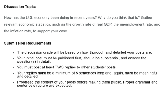 Discussion Topic: How has the U.S. economy been doing in recent years? Why do you think that is? Gather relevant economic statistics, such as the growth rate of real GDP, the unemployment rate, and the inflation rate, to support your case. Submission Requirements: . The discussion grade will be based on how thorough and detailed your posts are. . Your initial post must be published first, should be substantial, and answer the question(s) in detail. . You must post at least TWO replies to other students posts. . Your replies must be a minimum of 5 sentences long and, again, must be meaningful and detailed. Proofread the content of your posts before making them public. Proper grammar and sentence structure are expected