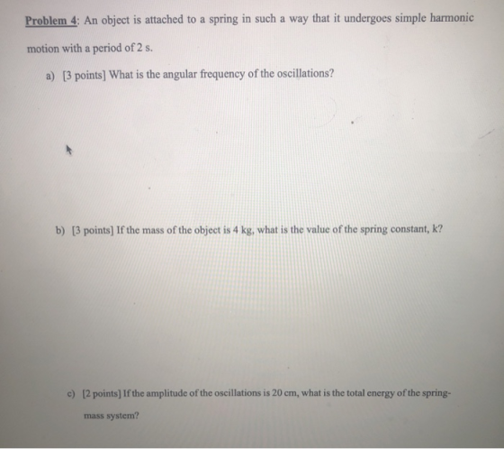Problem 4: An object is attached to a spring in such a way that it undergoes simple harmonic motion with a period of 2 s. a)