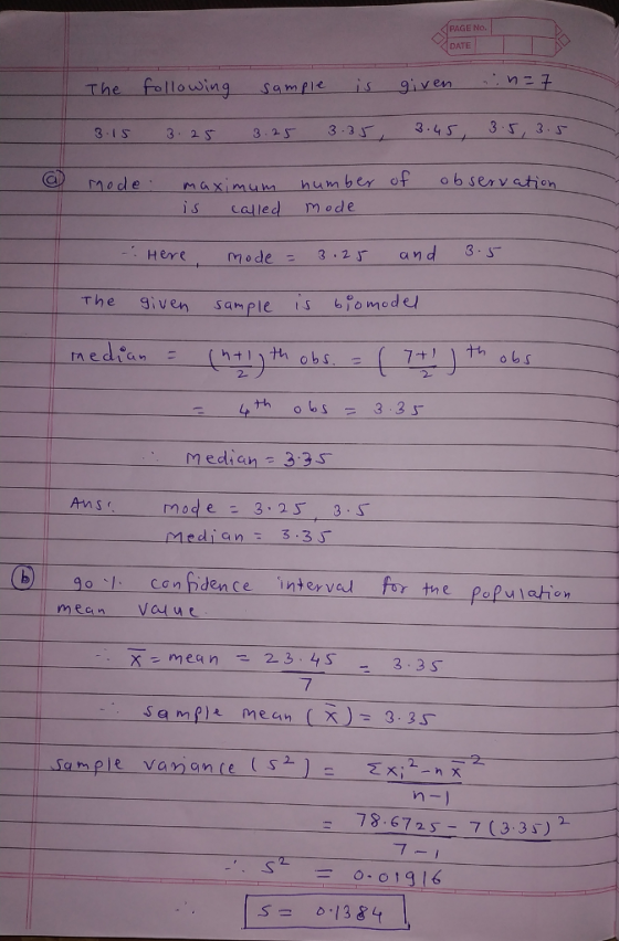 PAGE NO DATE m2 The following samf 3 15 32 323 3:3 nade maximu is一一given ber of observetion S Called M ode Heremode3.2 and 3s The given sam ple is o mode nedian 2- median 3:3s Ansmode 3.25 3 S Medians 3.3 0 1 can pdence mean vaue interve for tne papulahon 2 3 S 7 Samflmeen 3.35 a m 2. on 78.67 257 (3 3 ) 0-01916