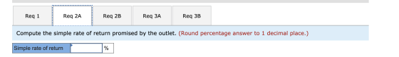 Req 1 Req 2A Req 2B Req 3A Reg 3B Compute the simple rate of return promised by the outlet. (Round percentage answer to 1 dec