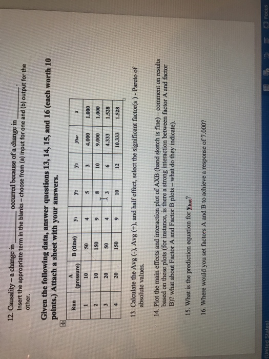 12. Causality-a change in occurred because of a change in Insert the appropriate term in the blanks-choose from (a) input for one and (b) output for the other. Given the following data, answer questions 13, 14, 15, and 16 (each worth 10 points.) Attach a sheet with your answers. Run 110S0410 000 1.000 Cpressure B (lmey 10 20 20 150 5010 150 4.333 1.528 12 10.333 1.528 13. Calculate the Avg (-, Avg (+), and half effect, select the significant factor(s)- Pareto of absolute values. 14. Plot the main effects and interaction plot of AXB (hand sketch is fine) - comment on results based on these plots (for instance, is there a strong interaction between factor A and factor B)? what about Factor A and Factor B plots- what do they indicate) 15. What is the prediction equation for Yoat? 16. Where would you set factors A and B to achieve a response of 7.000?
