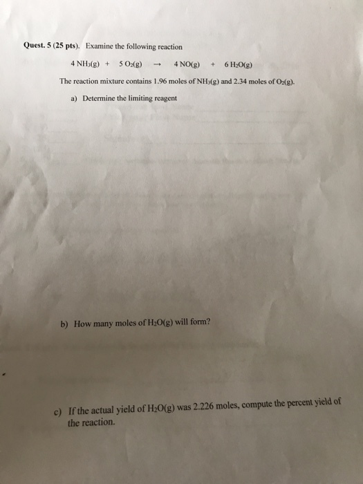 Quest. 5 (25 pts). Examine the following reaction 4NIb(g) 502(g) 4NO(g) 6H20(g) + → + The reaction mixture contains 1.96 moles of NH:(g) and 2.34 moles of Oxg). a) Determine the limiting reagent b) How many moles of H20(g) will form? If the actual yield of H:0(g) was 2.226 moles, compute the percent yield of the reaction. c)