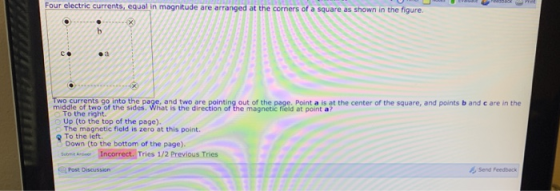 Four electric currents, equal in magnitude are arranged at the corners of a square as shown in the figure. C. oa midadle f two of tinte sihe p.aVnat ls thee are Bointirg out of the.poges Point a s gt the center of the square, and points b and c are in the To the right. Up (to the top of the page) The magnetic field is zero at this point. To the left. Down (to the bottom of the page). stere-İncorrect.Tries 1/2 Previous Tries Post Discussion Send Feedback