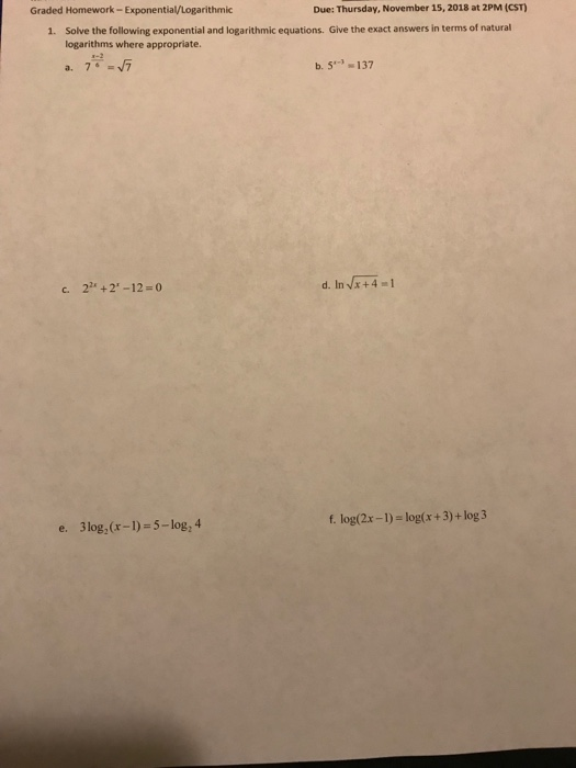 Graded Homework-Exponential/Logarithmic Due: Thursday, November 15, 2018 at 2PM (CST) Solve the following exponential and logarithmic equations. Give the exact answers in terms of natural logarithms where appropriate. 1. 76 น้ำ b. S137 a. c. 2 +2-12 0 f. log(2x-1)- log(x+3)+ log 3 e. 3log (r-1) 5-log, 4