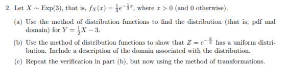 2. Let X ~ Exp(3), that is, fx (x) = t-, where x 〉 0 (and 0 otherwise). (a) Use the method of distribution functions to find the distribution (that is, pdf and (b) Use the method of distribution functions to show that Z e (c) Repeat the verification in part (b), but now using the method of transformations. domain) for Y X -3. has a uniform distri- bution. Include a description of the domain associated with the distribution