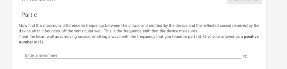 Part c Now find the maximum difference in frequency between the ultrasound emitted by the device and the reflected sound received by the device after it bounces off the ventricular wall. This is the frequency shift that the device measures. Treat the heart wall as a moving source, emitting a wave with the frequency that you found in part (b). Give your answer as a positive number in Hz Enter answer here Hz