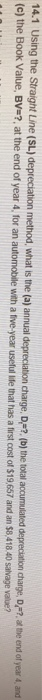 14.1 Using the Straight Line (SL) depreciation method, what is the (a) annual depreciation charge, DF?, (b) the total (c) the Book Value, Bv-?, at the end of year 4, for an automobile with a tive year useful lie hat has a first cost of deprecation darge, D.?·at the end of year 4, and has a first cost of $19,657 and an $8,418 40 salvage value?