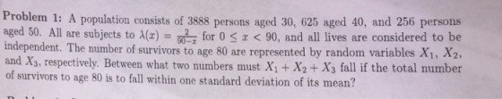 Problem 1: A population consists of 3888 persons aged 30, 625 aged 40, and 256 persons aged 50. All are subjects to A(x) for 0S1 < 90, and all lives are considered to be independent. The number of survivors to age 80 are represented by random variables X1, X2, and X3, respectively. Between what two numbers must X1 + X2+ X3 fall if the total number of survivors to age 80 is to fall within one standard deviation of its mean?