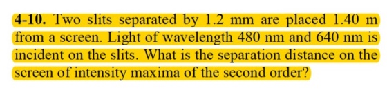 4-10. Two slits separated by 1.2 mm are placed 1.40 m from a screen. Light of wavelength 480 nm and 640 nm is incident on the slits. What is the separation distance on the screen of intensity maxima of the second order?