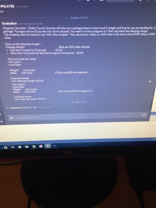 PSLAYER 09/27/2017 yo October 9,2017 Graduation st Monday at T2:43 AM Shipping Calculator: Global Courier Services will ship your package based on how much it weighs and how far you are sending the package. Packages above 50 pounds will not be shipped. You need to write a program in C that calculates the shipping charge The shipping rates are based on per 500 miles shipped. They are not pro-rated, ie, 600 miles is the same rate as 900 miles or 1000 miles. Here are the shipping charges- Package Weight Less than or equal to 10 pounds2 $2.00 More than10 pounds but less than or equal to 50 pounds S450 Here are some test cases. Test Case 1: Input Data Weight: 1.5 pounds Miles: 200 miles (This is one 500 mile segment.) Expected results: Your shipping charge is $2.00 Test Case 2: Input Data: eight: 5.6 pounds Miles: 1200 miles (This is three 500 mile segments) Expected results: Your shipping charge is $6.00 October 11, 2017 丶 Graduation started a call. Teda, at 26 PM
