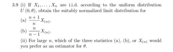 3.9 (i) If Xi,... . Xn are i.i.d. according to the uniform distribution U (0,0), obtain the suitably normalized limit distribution for (a) If ^X(n), (b)X( n-1 (ii) For large n, which of the three statistics (a), (b), or X(n) would you prefer as an estimator for θ.