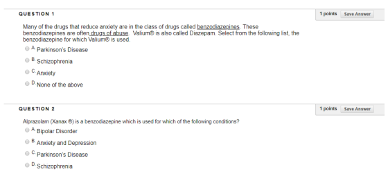 QUESTION 1 1 points Save Answer Many of the drugs that reduce anxiety are in the class of drugs called benzodiazepines. These benzodiazepines are often drugs of abuse. Valium is also called Diazepam. Select from the following list, the benzodiazepine for which Valium® is used. O A. Parkinsons Disease O B. Schizophrenia C.Anxiety D.None of the above QUESTION 2 1 points Save Answer Alprazolam (Xanax ®) is a benzodiazepine which is used for which of the following conditions? OA Bipolar Disorder B Anxiety and Depression o .. Parkinsons Disease D.Schizophrenia