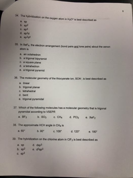 34. The hybridization on the oxygen atom in H3O* is best described as a. sp b. sp2 c. sp3 d. sp3d e. sp3d2 35. In XeF4, the electron arrangement (bond pairs and lone pairs) about the xenon atom is a. an octahedron b. a trigonal bipyramid c. a square plane d. a tetrahedron e. a trigonal pyramid 36. The molecular geometry of the thiocyanate ion, SCN-, is best described as a. linear b. trigonal planar c. tetrahedral d. bent e. trigonal pyramidal 37. Which of the following molecules has a molecular geometry that is trigonal pyramidal according to VSEPR 38. The approximate HCH angle in CH4 is a. 60 b. 90c. 109 d. 120 e 180 39. The hybridization on the chlorine atom in CIF3 is best described as a. sp b. sp2 C. d. dsp3 e. d2sp3