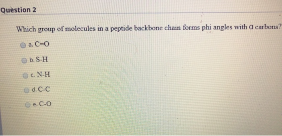 Question 2 Which group of molecules in a peptide backbone chain forms phi angles with a carbons? a. C=0 b. S-H OC. N-H O d. C